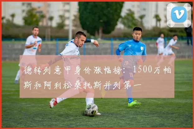 德转列意甲身价涨幅榜：1500万帕斯和阿利松桑托斯并列第一