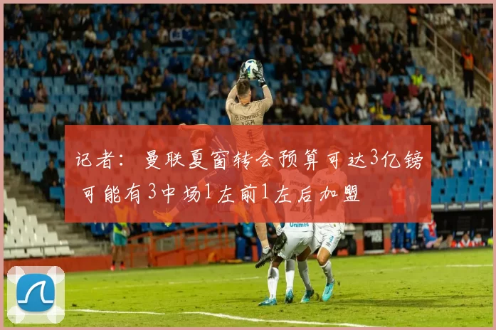 记者：曼联夏窗转会预算可达3亿镑 可能有3中场1左前1左后加盟